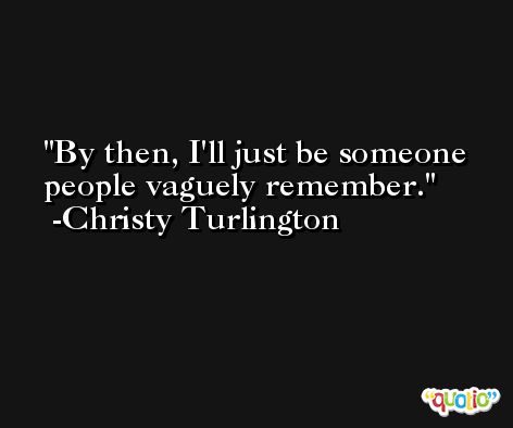 By then, I'll just be someone people vaguely remember. -Christy Turlington
