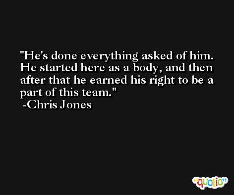 He's done everything asked of him. He started here as a body, and then after that he earned his right to be a part of this team. -Chris Jones