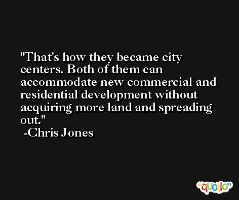 That's how they became city centers. Both of them can accommodate new commercial and residential development without acquiring more land and spreading out. -Chris Jones