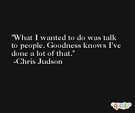 What I wanted to do was talk to people. Goodness knows I've done a lot of that. -Chris Judson