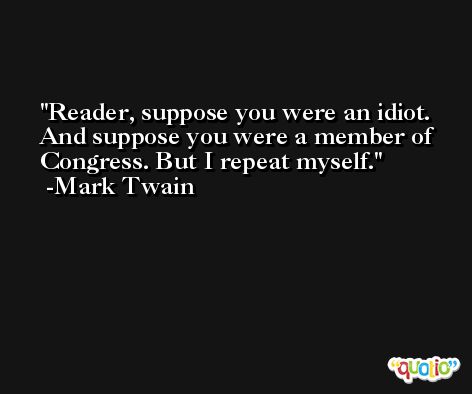 Reader, suppose you were an idiot. And suppose you were a member of Congress. But I repeat myself. -Mark Twain