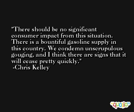 There should be no significant consumer impact from this situation. There is a bountiful gasoline supply in this country. We condemn unscrupulous gouging, and I think there are signs that it will cease pretty quickly. -Chris Kelley