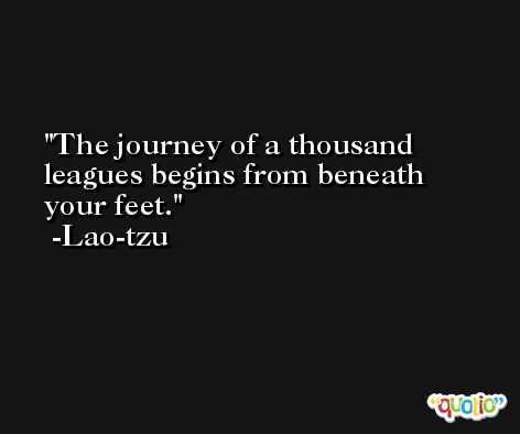 The journey of a thousand leagues begins from beneath your feet. -Lao-tzu