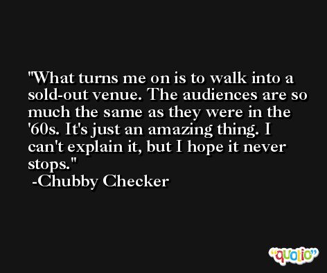 What turns me on is to walk into a sold-out venue. The audiences are so much the same as they were in the '60s. It's just an amazing thing. I can't explain it, but I hope it never stops. -Chubby Checker