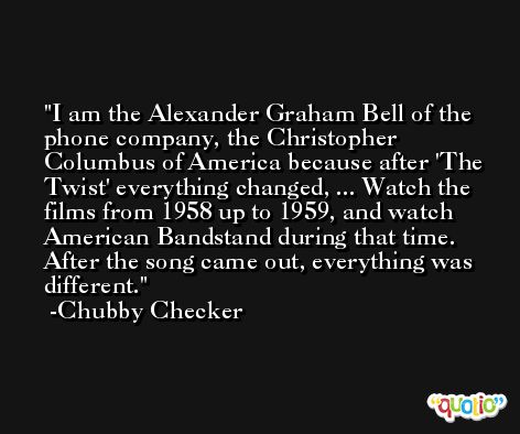 I am the Alexander Graham Bell of the phone company, the Christopher Columbus of America because after 'The Twist' everything changed, ... Watch the films from 1958 up to 1959, and watch American Bandstand during that time. After the song came out, everything was different. -Chubby Checker