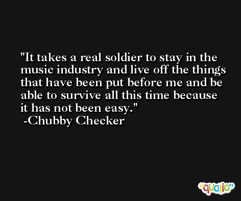 It takes a real soldier to stay in the music industry and live off the things that have been put before me and be able to survive all this time because it has not been easy. -Chubby Checker
