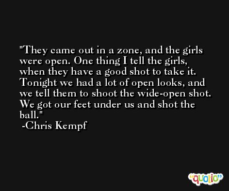 They came out in a zone, and the girls were open. One thing I tell the girls, when they have a good shot to take it. Tonight we had a lot of open looks, and we tell them to shoot the wide-open shot. We got our feet under us and shot the ball. -Chris Kempf