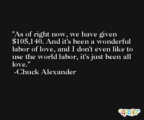 As of right now, we have given $105,140. And it's been a wonderful labor of love, and I don't even like to use the world labor, it's just been all love. -Chuck Alexander
