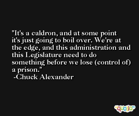 It's a caldron, and at some point it's just going to boil over. We're at the edge, and this administration and this Legislature need to do something before we lose (control of) a prison. -Chuck Alexander