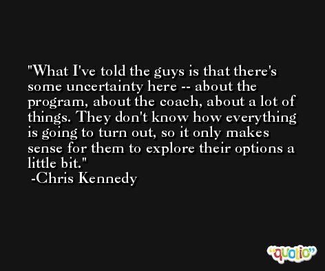 What I've told the guys is that there's some uncertainty here -- about the program, about the coach, about a lot of things. They don't know how everything is going to turn out, so it only makes sense for them to explore their options a little bit. -Chris Kennedy