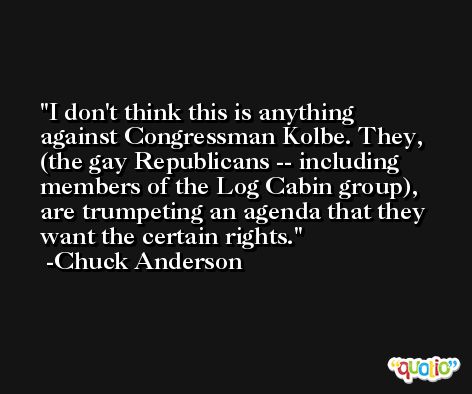 I don't think this is anything against Congressman Kolbe. They, (the gay Republicans -- including members of the Log Cabin group), are trumpeting an agenda that they want the certain rights. -Chuck Anderson