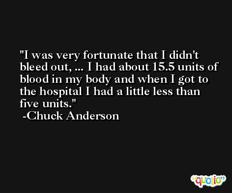 I was very fortunate that I didn't bleed out, ... I had about 15.5 units of blood in my body and when I got to the hospital I had a little less than five units. -Chuck Anderson