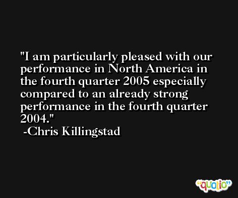I am particularly pleased with our performance in North America in the fourth quarter 2005 especially compared to an already strong performance in the fourth quarter 2004. -Chris Killingstad
