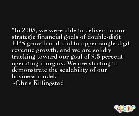 In 2005, we were able to deliver on our strategic financial goals of double-digit EPS growth and mid to upper single-digit revenue growth, and we are solidly tracking toward our goal of 9.5 percent operating margins. We are starting to demonstrate the scalability of our business model. -Chris Killingstad