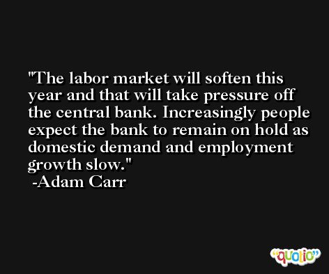 The labor market will soften this year and that will take pressure off the central bank. Increasingly people expect the bank to remain on hold as domestic demand and employment growth slow. -Adam Carr