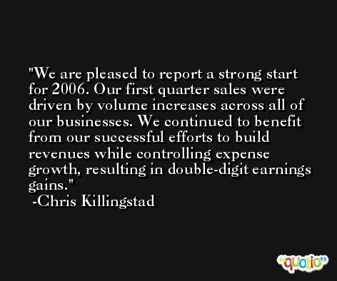 We are pleased to report a strong start for 2006. Our first quarter sales were driven by volume increases across all of our businesses. We continued to benefit from our successful efforts to build revenues while controlling expense growth, resulting in double-digit earnings gains. -Chris Killingstad
