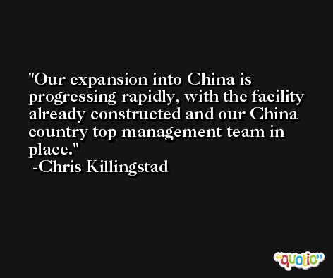 Our expansion into China is progressing rapidly, with the facility already constructed and our China country top management team in place. -Chris Killingstad