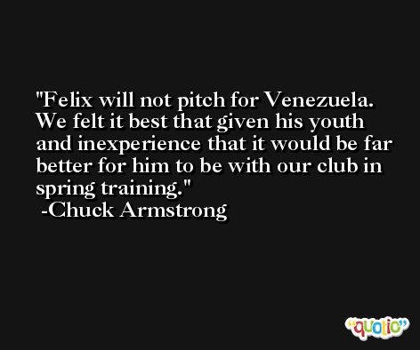 Felix will not pitch for Venezuela. We felt it best that given his youth and inexperience that it would be far better for him to be with our club in spring training. -Chuck Armstrong