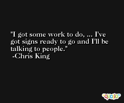 I got some work to do, ... I've got signs ready to go and I'll be talking to people. -Chris King