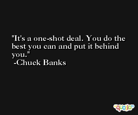 It's a one-shot deal. You do the best you can and put it behind you. -Chuck Banks