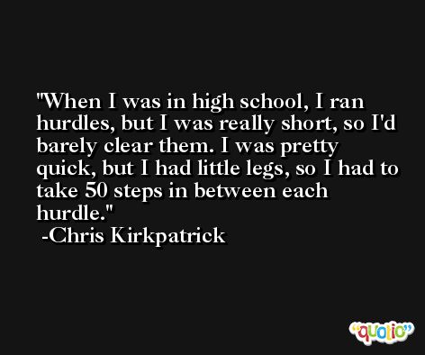 When I was in high school, I ran hurdles, but I was really short, so I'd barely clear them. I was pretty quick, but I had little legs, so I had to take 50 steps in between each hurdle. -Chris Kirkpatrick