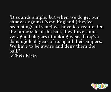 It sounds simple, but when we do get our chances against New England (they've been stingy all year) we have to execute. On the other side of the ball, they have some very good players attacking-wise. They've done a job all year of using all their snipers. We have to be aware and deny them the ball. -Chris Klein