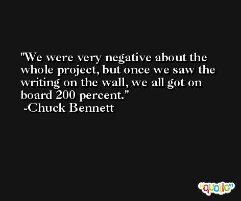 We were very negative about the whole project, but once we saw the writing on the wall, we all got on board 200 percent. -Chuck Bennett