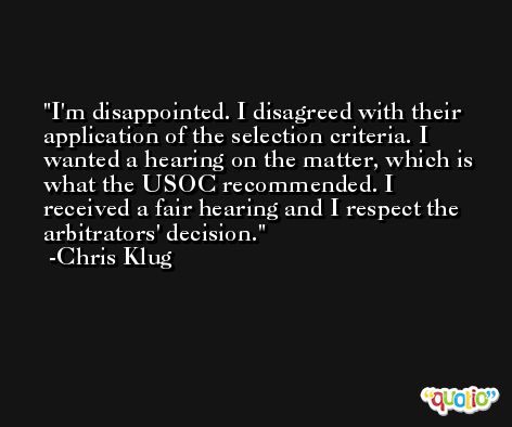 I'm disappointed. I disagreed with their application of the selection criteria. I wanted a hearing on the matter, which is what the USOC recommended. I received a fair hearing and I respect the arbitrators' decision. -Chris Klug