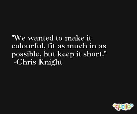 We wanted to make it colourful, fit as much in as possible, but keep it short. -Chris Knight