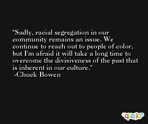 Sadly, racial segregation in our community remains an issue. We continue to reach out to people of color, but I'm afraid it will take a long time to overcome the divisiveness of the past that is inherent in our culture. -Chuck Bowen