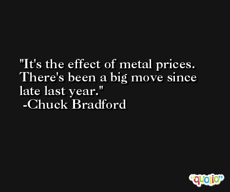 It's the effect of metal prices. There's been a big move since late last year. -Chuck Bradford