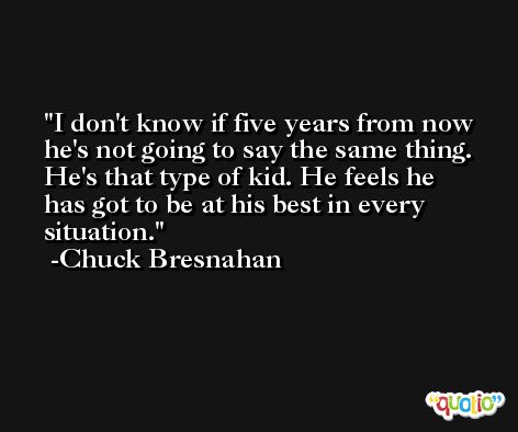 I don't know if five years from now he's not going to say the same thing. He's that type of kid. He feels he has got to be at his best in every situation. -Chuck Bresnahan