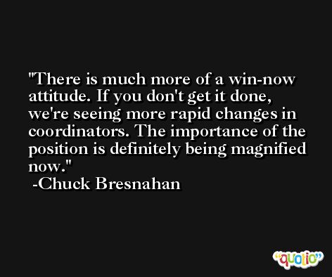 There is much more of a win-now attitude. If you don't get it done, we're seeing more rapid changes in coordinators. The importance of the position is definitely being magnified now. -Chuck Bresnahan