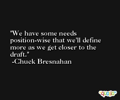 We have some needs position-wise that we'll define more as we get closer to the draft. -Chuck Bresnahan