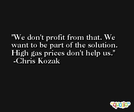 We don't profit from that. We want to be part of the solution. High gas prices don't help us. -Chris Kozak