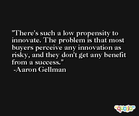 There's such a low propensity to innovate. The problem is that most buyers perceive any innovation as risky, and they don't get any benefit from a success. -Aaron Gellman