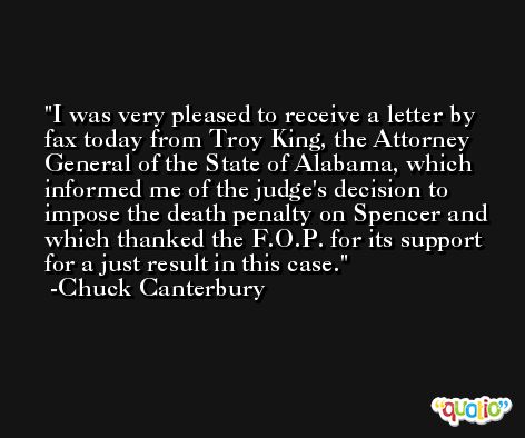 I was very pleased to receive a letter by fax today from Troy King, the Attorney General of the State of Alabama, which informed me of the judge's decision to impose the death penalty on Spencer and which thanked the F.O.P. for its support for a just result in this case. -Chuck Canterbury
