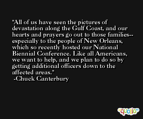 All of us have seen the pictures of devastation along the Gulf Coast, and our hearts and prayers go out to those families-- especially to the people of New Orleans, which so recently hosted our National Biennial Conference. Like all Americans, we want to help, and we plan to do so by getting additional officers down to the affected areas. -Chuck Canterbury