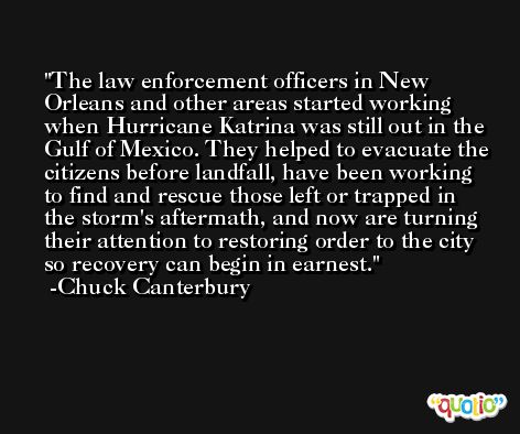 The law enforcement officers in New Orleans and other areas started working when Hurricane Katrina was still out in the Gulf of Mexico. They helped to evacuate the citizens before landfall, have been working to find and rescue those left or trapped in the storm's aftermath, and now are turning their attention to restoring order to the city so recovery can begin in earnest. -Chuck Canterbury