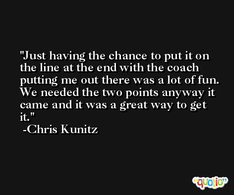 Just having the chance to put it on the line at the end with the coach putting me out there was a lot of fun. We needed the two points anyway it came and it was a great way to get it. -Chris Kunitz