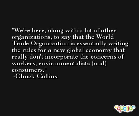 We're here, along with a lot of other organizations, to say that the World Trade Organization is essentially writing the rules for a new global economy that really don't incorporate the concerns of workers, environmentalists (and) consumers. -Chuck Collins