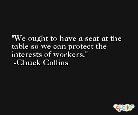 We ought to have a seat at the table so we can protect the interests of workers. -Chuck Collins
