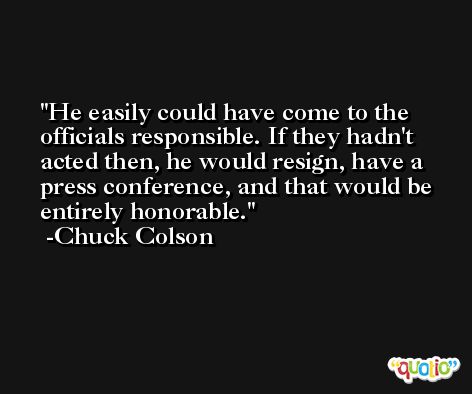 He easily could have come to the officials responsible. If they hadn't acted then, he would resign, have a press conference, and that would be entirely honorable. -Chuck Colson