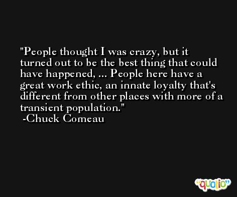 People thought I was crazy, but it turned out to be the best thing that could have happened, ... People here have a great work ethic, an innate loyalty that's different from other places with more of a transient population. -Chuck Comeau