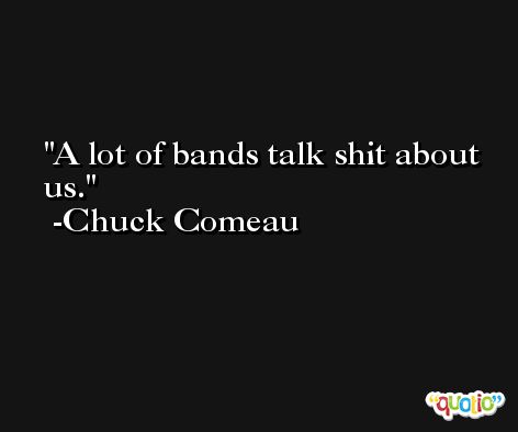 A lot of bands talk shit about us. -Chuck Comeau