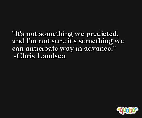 It's not something we predicted, and I'm not sure it's something we can anticipate way in advance. -Chris Landsea