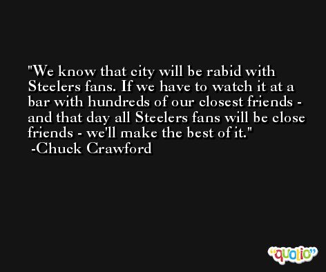 We know that city will be rabid with Steelers fans. If we have to watch it at a bar with hundreds of our closest friends - and that day all Steelers fans will be close friends - we'll make the best of it. -Chuck Crawford