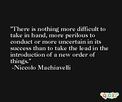 There is nothing more difficult to take in hand, more perilous to conduct or more uncertain in its success than to take the lead in the introduction of a new order of things. -Niccolo Machiavelli