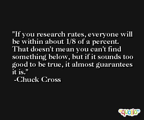 If you research rates, everyone will be within about 1/8 of a percent. That doesn't mean you can't find something below, but if it sounds too good to be true, it almost guarantees it is. -Chuck Cross