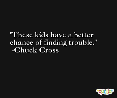 These kids have a better chance of finding trouble. -Chuck Cross